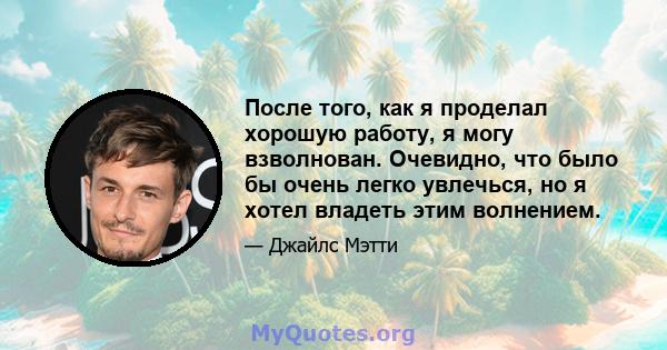 После того, как я проделал хорошую работу, я могу взволнован. Очевидно, что было бы очень легко увлечься, но я хотел владеть этим волнением.