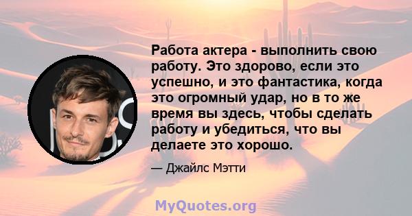 Работа актера - выполнить свою работу. Это здорово, если это успешно, и это фантастика, когда это огромный удар, но в то же время вы здесь, чтобы сделать работу и убедиться, что вы делаете это хорошо.