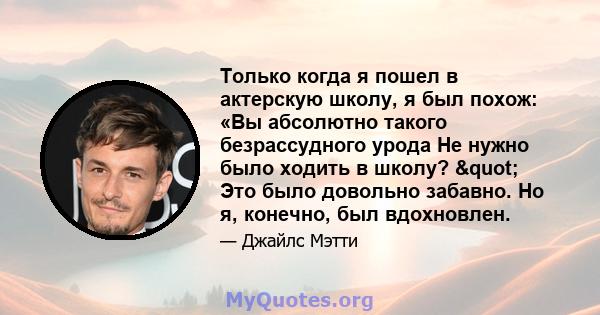 Только когда я пошел в актерскую школу, я был похож: «Вы абсолютно такого безрассудного урода Не нужно было ходить в школу? " Это было довольно забавно. Но я, конечно, был вдохновлен.