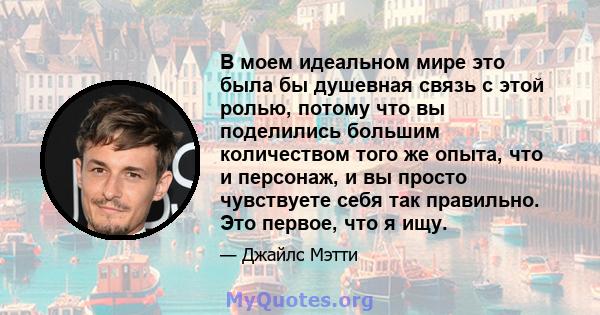 В моем идеальном мире это была бы душевная связь с этой ролью, потому что вы поделились большим количеством того же опыта, что и персонаж, и вы просто чувствуете себя так правильно. Это первое, что я ищу.