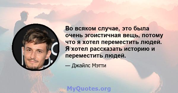 Во всяком случае, это была очень эгоистичная вещь, потому что я хотел переместить людей. Я хотел рассказать историю и переместить людей.