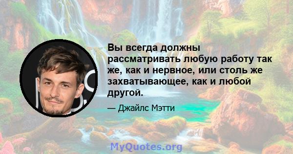 Вы всегда должны рассматривать любую работу так же, как и нервное, или столь же захватывающее, как и любой другой.