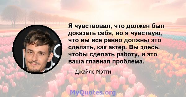 Я чувствовал, что должен был доказать себя, но я чувствую, что вы все равно должны это сделать, как актер. Вы здесь, чтобы сделать работу, и это ваша главная проблема.