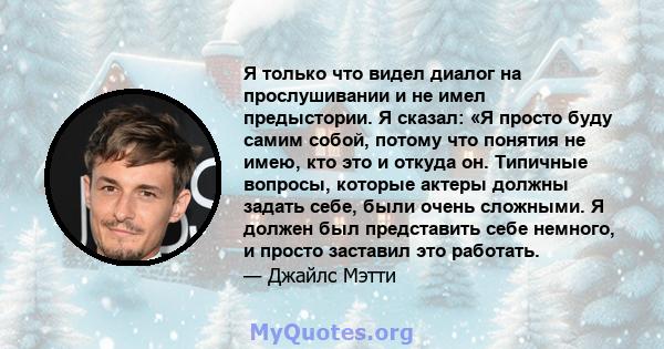 Я только что видел диалог на прослушивании и не имел предыстории. Я сказал: «Я просто буду самим собой, потому что понятия не имею, кто это и откуда он. Типичные вопросы, которые актеры должны задать себе, были очень