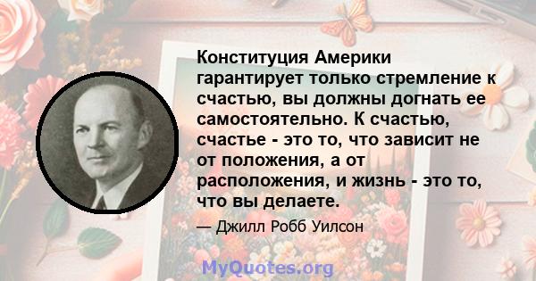 Конституция Америки гарантирует только стремление к счастью, вы должны догнать ее самостоятельно. К счастью, счастье - это то, что зависит не от положения, а от расположения, и жизнь - это то, что вы делаете.