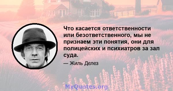 Что касается ответственности или безответственного, мы не признаем эти понятия, они для полицейских и психиатров за зал суда.