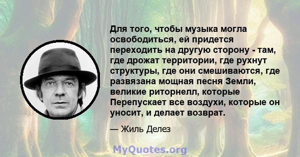 Для того, чтобы музыка могла освободиться, ей придется переходить на другую сторону - там, где дрожат территории, где рухнут структуры, где они смешиваются, где развязана мощная песня Земли, великие риторнелл, которые