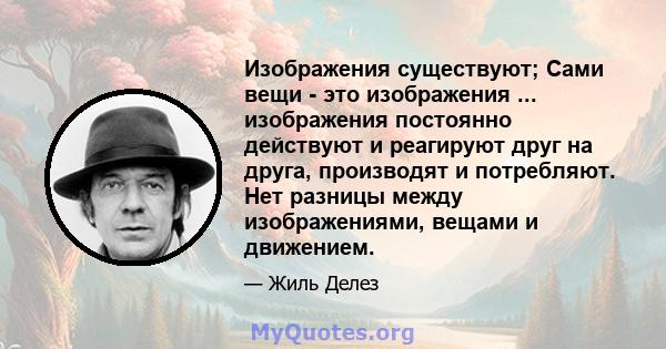 Изображения существуют; Сами вещи - это изображения ... изображения постоянно действуют и реагируют друг на друга, производят и потребляют. Нет разницы между изображениями, вещами и движением.