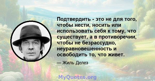 Подтвердить - это не для того, чтобы нести, носить или использовать себя к тому, что существует, а в противоречии, чтобы не безрассудно, неуравновешенность и освободить то, что живет.