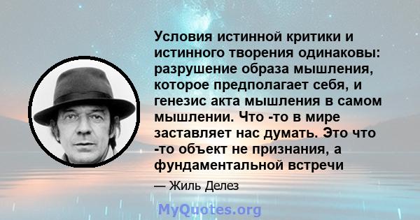 Условия истинной критики и истинного творения одинаковы: разрушение образа мышления, которое предполагает себя, и генезис акта мышления в самом мышлении. Что -то в мире заставляет нас думать. Это что -то объект не