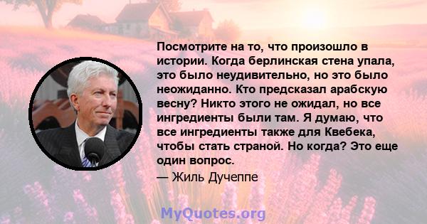 Посмотрите на то, что произошло в истории. Когда берлинская стена упала, это было неудивительно, но это было неожиданно. Кто предсказал арабскую весну? Никто этого не ожидал, но все ингредиенты были там. Я думаю, что