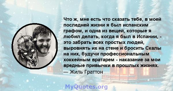 Что ж, мне есть что сказать тебе, в моей последней жизни я был испанским графом, и одна из вещей, которые я любил делать, когда я был в Испании, - это забрать всех простых людей, выровнять их на стене и бросить Скалы на 