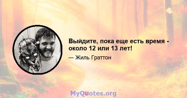 Выйдите, пока еще есть время - около 12 или 13 лет!