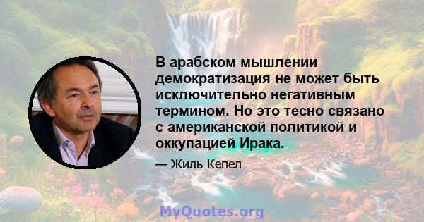 В арабском мышлении демократизация не может быть исключительно негативным термином. Но это тесно связано с американской политикой и оккупацией Ирака.