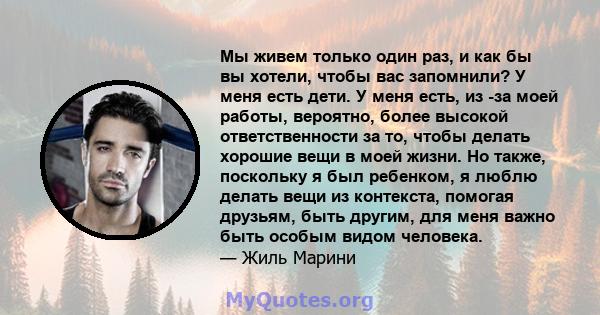 Мы живем только один раз, и как бы вы хотели, чтобы вас запомнили? У меня есть дети. У меня есть, из -за моей работы, вероятно, более высокой ответственности за то, чтобы делать хорошие вещи в моей жизни. Но также,