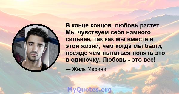 В конце концов, любовь растет. Мы чувствуем себя намного сильнее, так как мы вместе в этой жизни, чем когда мы были, прежде чем пытаться понять это в одиночку. Любовь - это все!