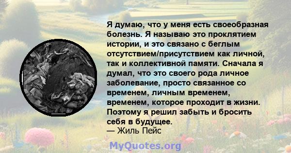 Я думаю, что у меня есть своеобразная болезнь. Я называю это проклятием истории, и это связано с беглым отсутствием/присутствием как личной, так и коллективной памяти. Сначала я думал, что это своего рода личное