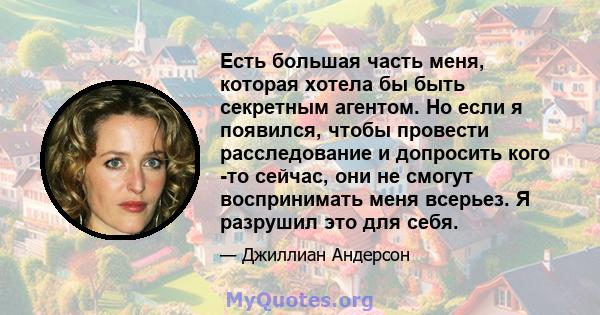 Есть большая часть меня, которая хотела бы быть секретным агентом. Но если я появился, чтобы провести расследование и допросить кого -то сейчас, они не смогут воспринимать меня всерьез. Я разрушил это для себя.