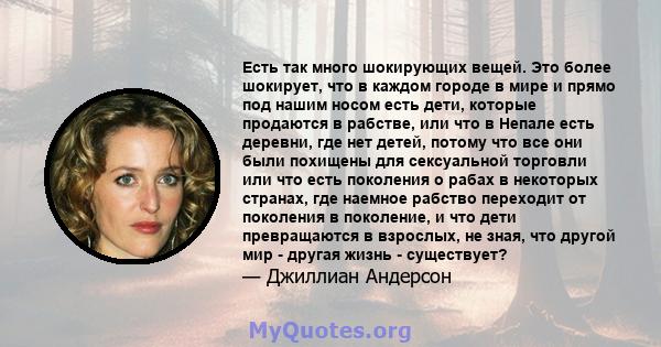 Есть так много шокирующих вещей. Это более шокирует, что в каждом городе в мире и прямо под нашим носом есть дети, которые продаются в рабстве, или что в Непале есть деревни, где нет детей, потому что все они были