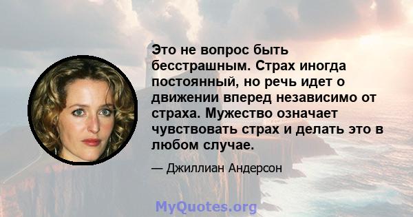 Это не вопрос быть бесстрашным. Страх иногда постоянный, но речь идет о движении вперед независимо от страха. Мужество означает чувствовать страх и делать это в любом случае.