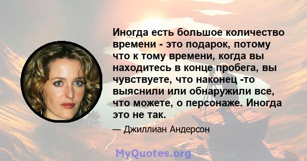 Иногда есть большое количество времени - это подарок, потому что к тому времени, когда вы находитесь в конце пробега, вы чувствуете, что наконец -то выяснили или обнаружили все, что можете, о персонаже. Иногда это не