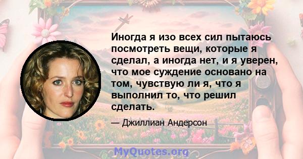 Иногда я изо всех сил пытаюсь посмотреть вещи, которые я сделал, а иногда нет, и я уверен, что мое суждение основано на том, чувствую ли я, что я выполнил то, что решил сделать.