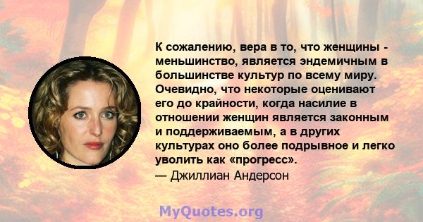 К сожалению, вера в то, что женщины - меньшинство, является эндемичным в большинстве культур по всему миру. Очевидно, что некоторые оценивают его до крайности, когда насилие в отношении женщин является законным и