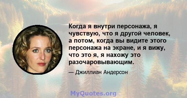 Когда я внутри персонажа, я чувствую, что я другой человек, а потом, когда вы видите этого персонажа на экране, и я вижу, что это я, я нахожу это разочаровывающим.