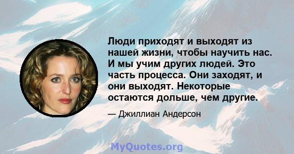 Люди приходят и выходят из нашей жизни, чтобы научить нас. И мы учим других людей. Это часть процесса. Они заходят, и они выходят. Некоторые остаются дольше, чем другие.