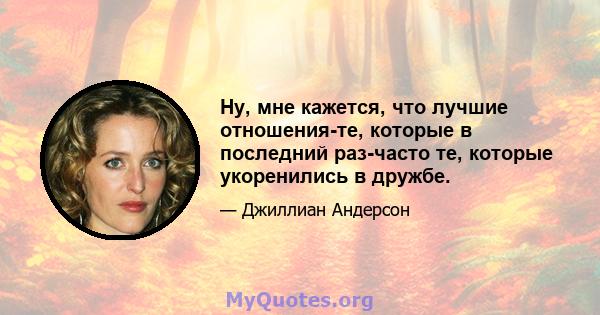 Ну, мне кажется, что лучшие отношения-те, которые в последний раз-часто те, которые укоренились в дружбе.