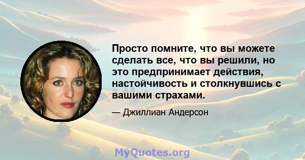 Просто помните, что вы можете сделать все, что вы решили, но это предпринимает действия, настойчивость и столкнувшись с вашими страхами.