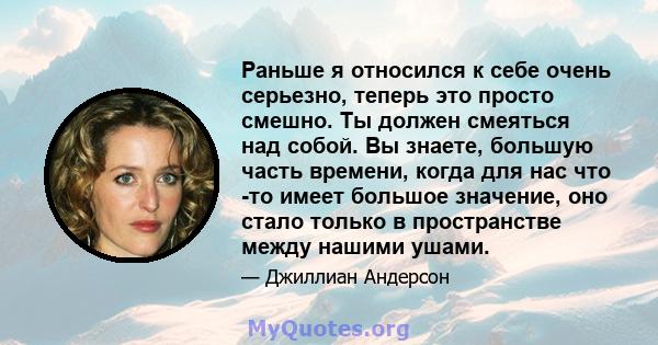 Раньше я относился к себе очень серьезно, теперь это просто смешно. Ты должен смеяться над собой. Вы знаете, большую часть времени, когда для нас что -то имеет большое значение, оно стало только в пространстве между