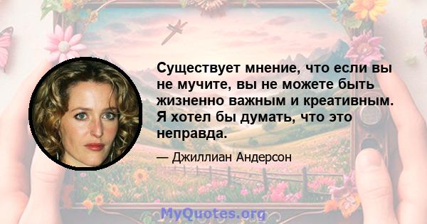 Существует мнение, что если вы не мучите, вы не можете быть жизненно важным и креативным. Я хотел бы думать, что это неправда.