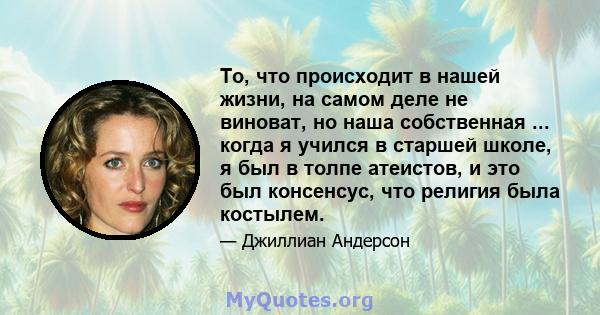 То, что происходит в нашей жизни, на самом деле не виноват, но наша собственная ... когда я учился в старшей школе, я был в толпе атеистов, и это был консенсус, что религия была костылем.