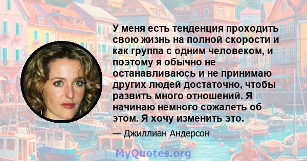 У меня есть тенденция проходить свою жизнь на полной скорости и как группа с одним человеком, и поэтому я обычно не останавливаюсь и не принимаю других людей достаточно, чтобы развить много отношений. Я начинаю немного