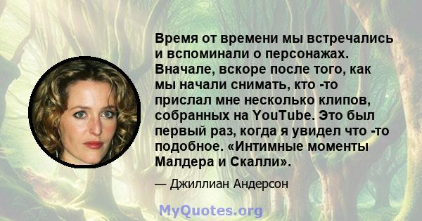 Время от времени мы встречались и вспоминали о персонажах. Вначале, вскоре после того, как мы начали снимать, кто -то прислал мне несколько клипов, собранных на YouTube. Это был первый раз, когда я увидел что -то