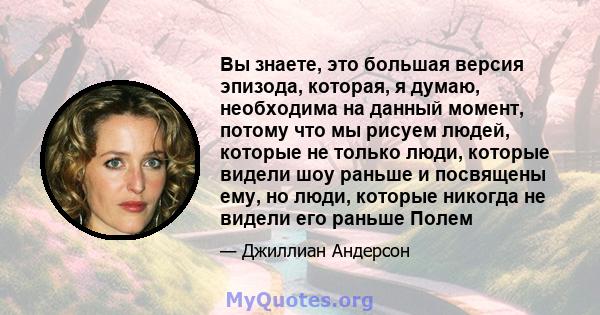 Вы знаете, это большая версия эпизода, которая, я думаю, необходима на данный момент, потому что мы рисуем людей, которые не только люди, которые видели шоу раньше и посвящены ему, но люди, которые никогда не видели его 