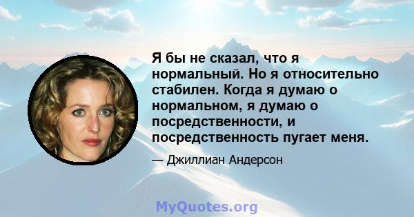 Я бы не сказал, что я нормальный. Но я относительно стабилен. Когда я думаю о нормальном, я думаю о посредственности, и посредственность пугает меня.