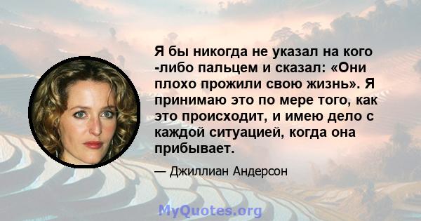 Я бы никогда не указал на кого -либо пальцем и сказал: «Они плохо прожили свою жизнь». Я принимаю это по мере того, как это происходит, и имею дело с каждой ситуацией, когда она прибывает.