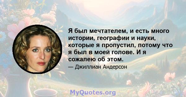 Я был мечтателем, и есть много истории, географии и науки, которые я пропустил, потому что я был в моей голове. И я сожалею об этом.