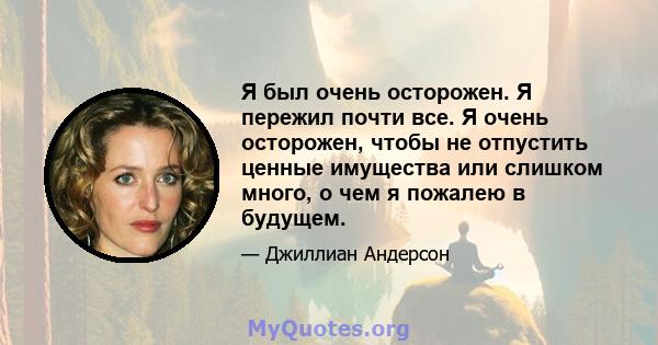 Я был очень осторожен. Я пережил почти все. Я очень осторожен, чтобы не отпустить ценные имущества или слишком много, о чем я пожалею в будущем.