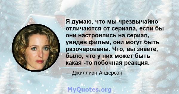 Я думаю, что мы чрезвычайно отличаются от сериала, если бы они настроились на сериал, увидев фильм, они могут быть разочарованы. Что, вы знаете, было, что у них может быть какая -то побочная реакция.