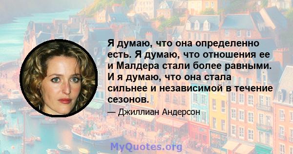 Я думаю, что она определенно есть. Я думаю, что отношения ее и Малдера стали более равными. И я думаю, что она стала сильнее и независимой в течение сезонов.