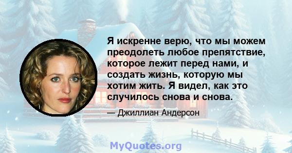 Я искренне верю, что мы можем преодолеть любое препятствие, которое лежит перед нами, и создать жизнь, которую мы хотим жить. Я видел, как это случилось снова и снова.