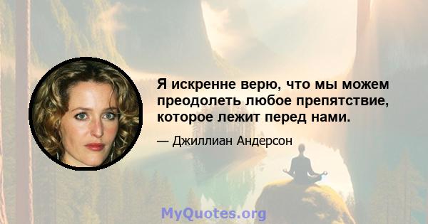 Я искренне верю, что мы можем преодолеть любое препятствие, которое лежит перед нами.