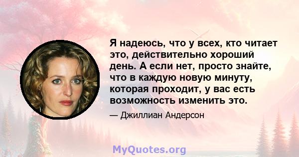 Я надеюсь, что у всех, кто читает это, действительно хороший день. А если нет, просто знайте, что в каждую новую минуту, которая проходит, у вас есть возможность изменить это.