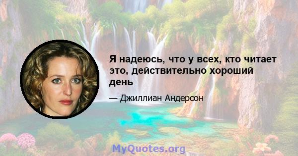 Я надеюсь, что у всех, кто читает это, действительно хороший день