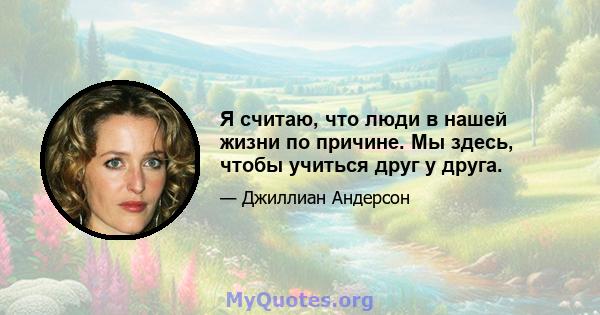 Я считаю, что люди в нашей жизни по причине. Мы здесь, чтобы учиться друг у друга.