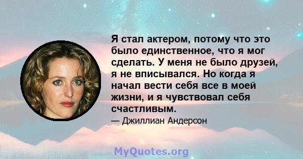 Я стал актером, потому что это было единственное, что я мог сделать. У меня не было друзей, я не вписывался. Но когда я начал вести себя все в моей жизни, и я чувствовал себя счастливым.