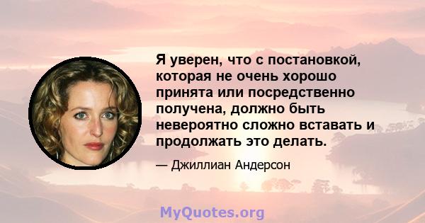 Я уверен, что с постановкой, которая не очень хорошо принята или посредственно получена, должно быть невероятно сложно вставать и продолжать это делать.